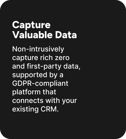 Non-intrusively capture rich zero and first-party data, supported by a GDPR-compliant platform that connects with your existing CRM. Non-intrusively capture rich zero and first-party data, supported by a GDPR-compliant platform that connects with your existing CRM.
