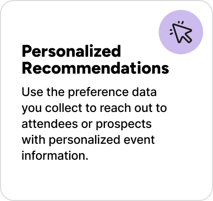 Use the preference data you collect to reach out to attendees or prospects with personalized event information. Use the preference data you collect to reach out to attendees or prospects with personalized event information.