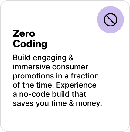 Build engaging & immersive consumer promotions in a fraction of the time. Experience a no-code build that saves you time & money. Build engaging & immersive consumer promotions in a fraction of the time. Experience a no-code build that saves you time & money.