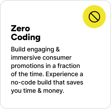 Build engaging & immersive consumer promotions in a fraction of the time. Experience a no-code build that saves you time & money.
