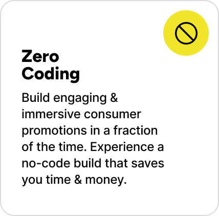 Build engaging & immersive consumer promotions in a fraction of the time. Experience a no-code build that saves you time & money. Build engaging & immersive consumer promotions in a fraction of the time. Experience a no-code build that saves you time & money.