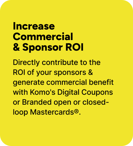 Directly contribute to the ROI of your sponsors & generate commercial benefit with Komo's Digital Coupons or Branded open or closed-loop Mastercards®. Directly contribute to the ROI of your sponsors & generate commercial benefit with Komo's Digital Coupons or Branded open or closed-loop Mastercards®.