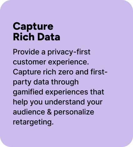 Provide a privacy-first customer experience. Capture rich zero and first-party data through gamified experiences that help you understand your audience & personalize retargeting. Provide a privacy-first customer experience. Capture rich zero and first-party data through gamified experiences that help you understand your audience & personalize retargeting.