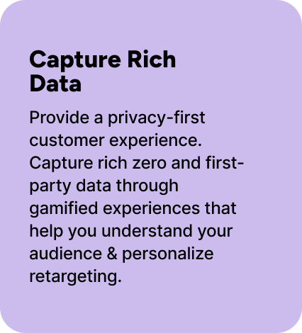 Provide a privacy-first customer experience. Capture rich zero and first-party data through gamified experiences that help you understand your audience & personalize retargeting. Provide a privacy-first customer experience. Capture rich zero and first-party data through gamified experiences that help you understand your audience & personalize retargeting.