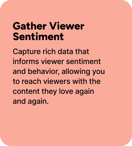 Capture rich data that informs viewer sentiment and behavior, allowing you to reach viewers with the content they love again and again. 