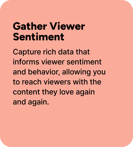 Capture rich data that informs viewer sentiment and behavior, allowing you to reach viewers with the content they love again and again. Capture rich data that informs viewer sentiment and behavior, allowing you to reach viewers with the content they love again and again.