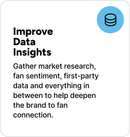 Gather market research, fan sentiment, first-party data and everything in between to help deepen the brand to fan connection. Gather market research, fan sentiment, first-party data and everything in between to help deepen the brand to fan connection.