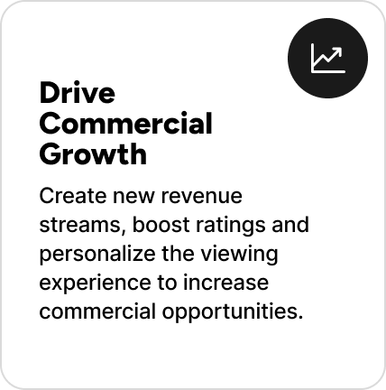 Create new revenue streams, boost ratings and personalize the viewing experience to increase commercial opportunities. Create new revenue streams, boost ratings and personalize the viewing experience to increase commercial opportunities.