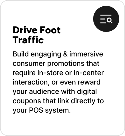 Build engaging & immersive consumer promotions that require in-store or in-center interaction, or even reward your audience with digital coupons that link directly to your POS system. Build engaging & immersive consumer promotions that require in-store or in-center interaction, or even reward your audience with digital coupons that link directly to your POS system.