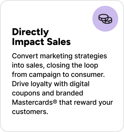Convert marketing strategies into sales, closing the loop from campaign to consumer. Drive loyalty with digital coupons and branded Mastercards® that reward your customers. Convert marketing strategies into sales, closing the loop from campaign to consumer. Drive loyalty with digital coupons and branded Mastercards® that reward your customers.