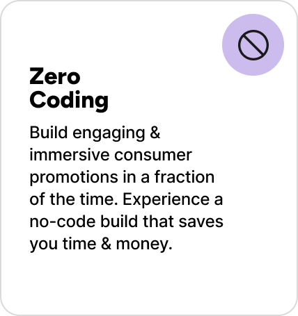 Build engaging & immersive consumer promotions in a fraction of the time. Experience a no-code build that saves you time & money. Build engaging & immersive consumer promotions in a fraction of the time. Experience a no-code build that saves you time & money.