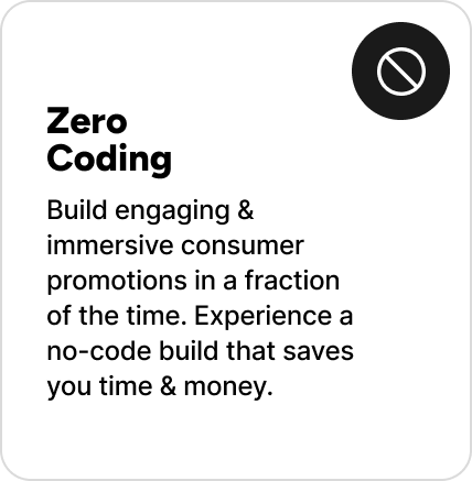 Build engaging & immersive consumer promotions in a fraction of the time. Experience a no-code build that saves you time & money. Build engaging & immersive consumer promotions in a fraction of the time. Experience a no-code build that saves you time & money.