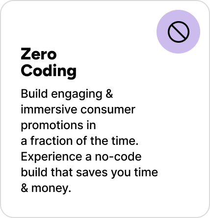Build engaging & immersive consumer promotions in a fraction of the time. Experience a no-code build that saves you time & money. Build engaging & immersive consumer promotions in a fraction of the time. Experience a no-code build that saves you time & money.