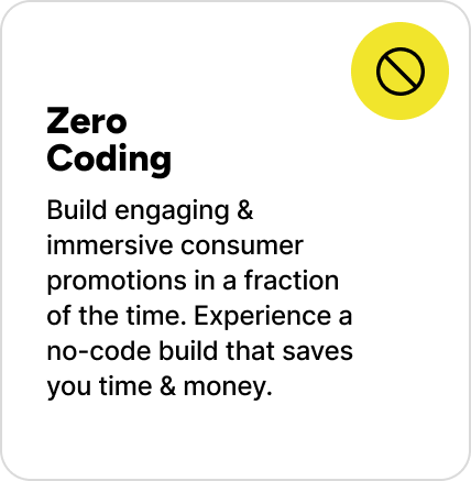 Build engaging & immersive consumer promotions in a fraction of the time. Experience a no-code build that saves you time & money.