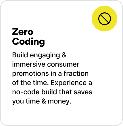 Build engaging & immersive consumer promotions in a fraction of the time. Experience a no-code build that saves you time & money. Build engaging & immersive consumer promotions in a fraction of the time. Experience a no-code build that saves you time & money.
