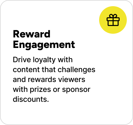 Drive loyalty with content that challenges and rewards viewers with prizes or sponsor discounts. Drive loyalty with content that challenges and rewards viewers with prizes or sponsor discounts.
