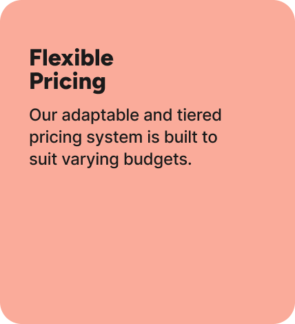 Our adaptable and tiered pricing system is built to suit varying budgets. Our adaptable and tiered pricing system is built to suit varying budgets.