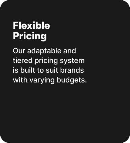Our adaptable and tiered pricing system is built to suit brands with varying budgets. Our adaptable and tiered pricing system is built to suit brands with varying budgets.