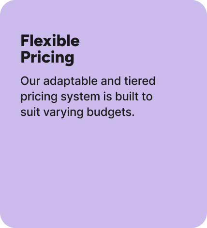 Our adaptable and tiered pricing system is built to suit varying budgets. Our adaptable and tiered pricing system is built to suit varying budgets.