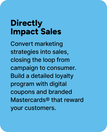 Convert marketing strategies into sales, closing the loop from campaign to consumer. Build a detailed loyalty program with digital coupons and branded Mastercards® that reward your customers. Convert marketing strategies into sales, closing the loop from campaign to consumer. Build a detailed loyalty program with digital coupons and branded Mastercards® that reward your customers.