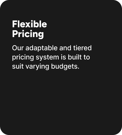 Our adaptable and tiered pricing system is built to suit varying budgets. Our adaptable and tiered pricing system is built to suit varying budgets.