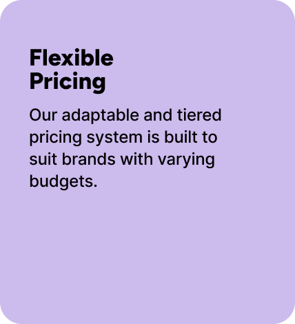 Our adaptable and tiered pricing system is built to suit brands with varying budgets. Our adaptable and tiered pricing system is built to suit brands with varying budgets.